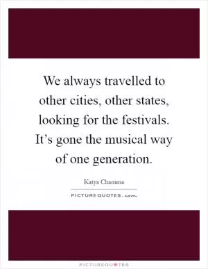 We always travelled to other cities, other states, looking for the festivals. It’s gone the musical way of one generation Picture Quote #1