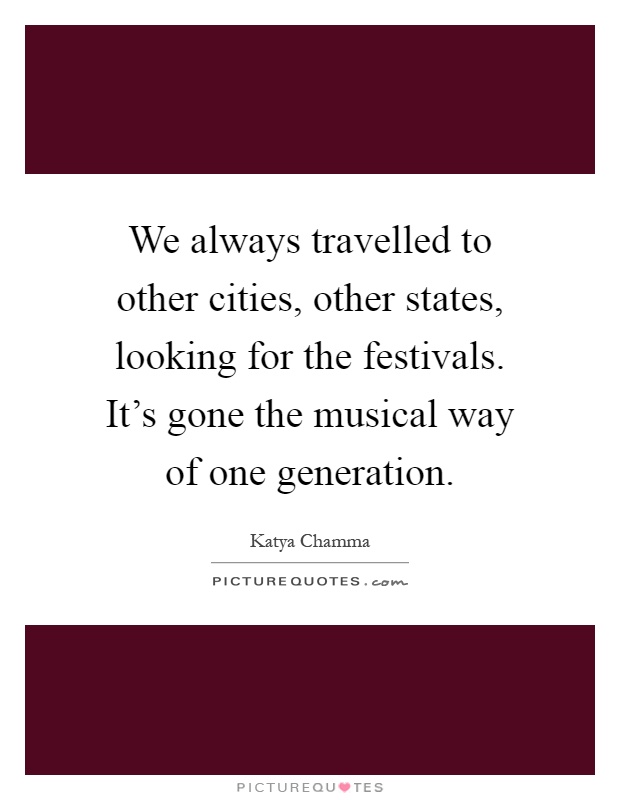 We always travelled to other cities, other states, looking for the festivals. It's gone the musical way of one generation Picture Quote #1