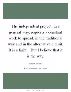 The independent project, in a general way, requests a constant work to spread, in the traditional way and in the alternative circuit. It is a fight... But I believe that it is the way Picture Quote #1