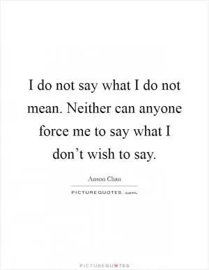 I do not say what I do not mean. Neither can anyone force me to say what I don’t wish to say Picture Quote #1