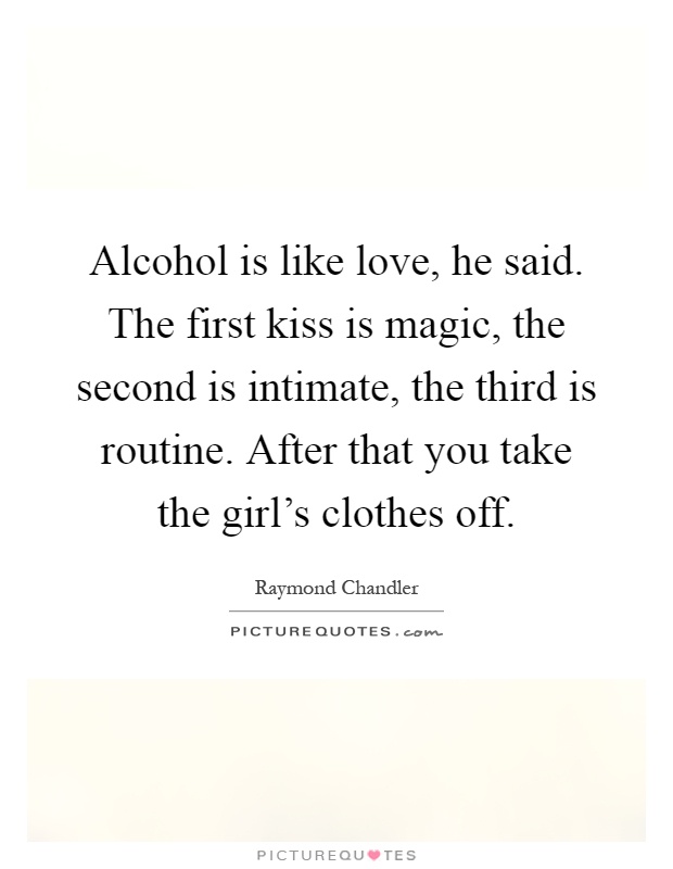 Alcohol is like love, he said. The first kiss is magic, the second is intimate, the third is routine. After that you take the girl's clothes off Picture Quote #1