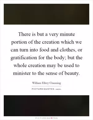 There is but a very minute portion of the creation which we can turn into food and clothes, or gratification for the body; but the whole creation may be used to minister to the sense of beauty Picture Quote #1