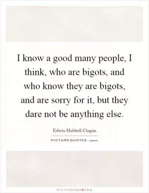 I know a good many people, I think, who are bigots, and who know they are bigots, and are sorry for it, but they dare not be anything else Picture Quote #1