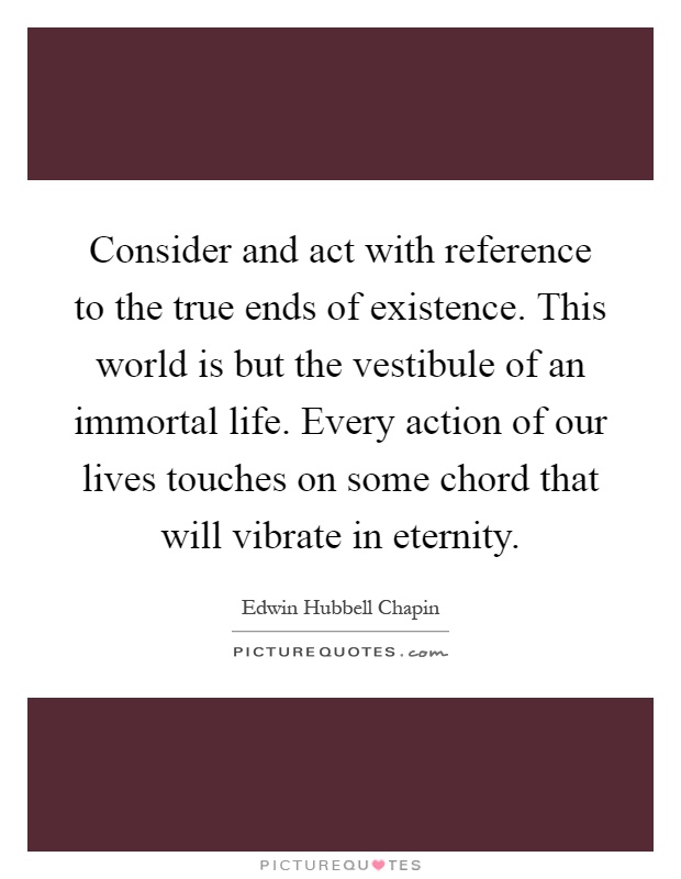 Consider and act with reference to the true ends of existence. This world is but the vestibule of an immortal life. Every action of our lives touches on some chord that will vibrate in eternity Picture Quote #1
