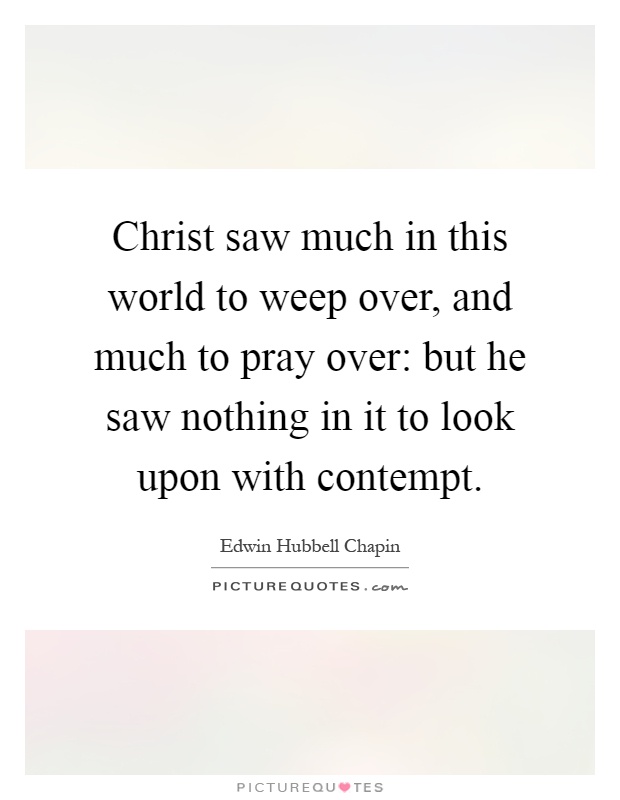 Christ saw much in this world to weep over, and much to pray over: but he saw nothing in it to look upon with contempt Picture Quote #1