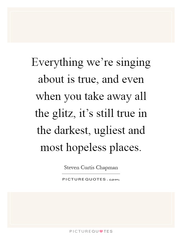 Everything we're singing about is true, and even when you take away all the glitz, it's still true in the darkest, ugliest and most hopeless places Picture Quote #1