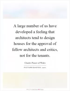 A large number of us have developed a feeling that architects tend to design houses for the approval of fellow architects and critics, not for the tenants Picture Quote #1