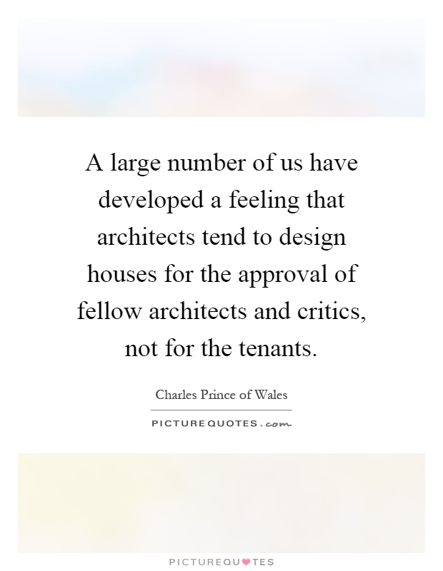 A large number of us have developed a feeling that architects tend to design houses for the approval of fellow architects and critics, not for the tenants Picture Quote #1