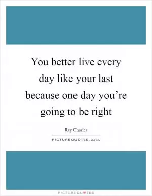 You better live every day like your last because one day you’re going to be right Picture Quote #1