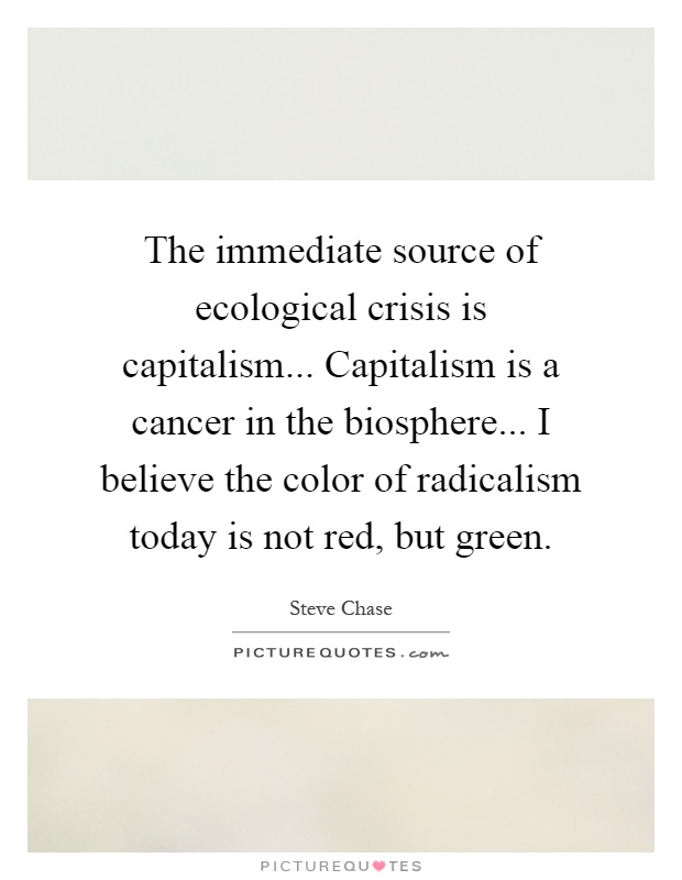 The immediate source of ecological crisis is capitalism... Capitalism is a cancer in the biosphere... I believe the color of radicalism today is not red, but green Picture Quote #1