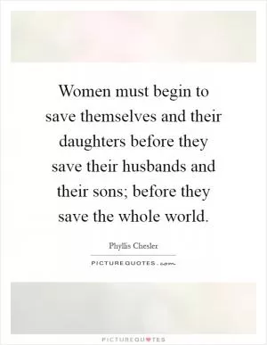 Women must begin to save themselves and their daughters before they save their husbands and their sons; before they save the whole world Picture Quote #1