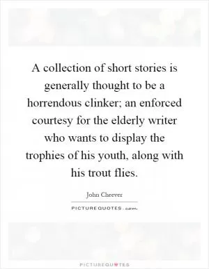 A collection of short stories is generally thought to be a horrendous clinker; an enforced courtesy for the elderly writer who wants to display the trophies of his youth, along with his trout flies Picture Quote #1