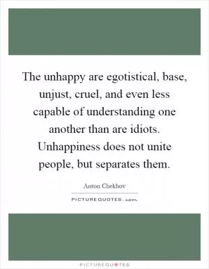 The unhappy are egotistical, base, unjust, cruel, and even less capable of understanding one another than are idiots. Unhappiness does not unite people, but separates them Picture Quote #1