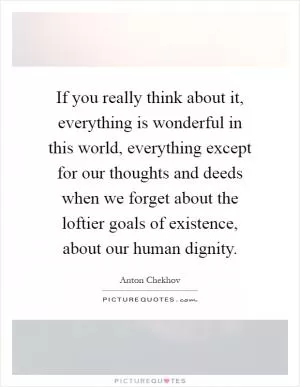 If you really think about it, everything is wonderful in this world, everything except for our thoughts and deeds when we forget about the loftier goals of existence, about our human dignity Picture Quote #1