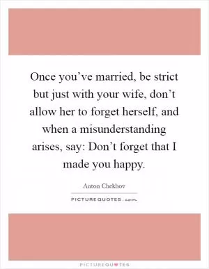 Once you’ve married, be strict but just with your wife, don’t allow her to forget herself, and when a misunderstanding arises, say: Don’t forget that I made you happy Picture Quote #1