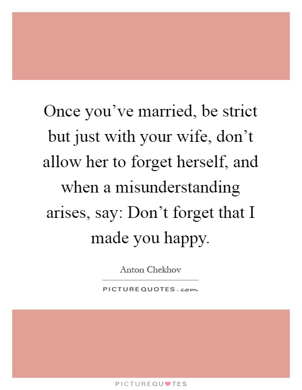 Once you've married, be strict but just with your wife, don't allow her to forget herself, and when a misunderstanding arises, say: Don't forget that I made you happy Picture Quote #1