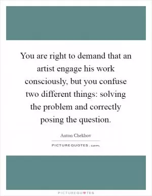 You are right to demand that an artist engage his work consciously, but you confuse two different things: solving the problem and correctly posing the question Picture Quote #1