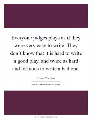 Everyone judges plays as if they were very easy to write. They don’t know that it is hard to write a good play, and twice as hard and tortuous to write a bad one Picture Quote #1