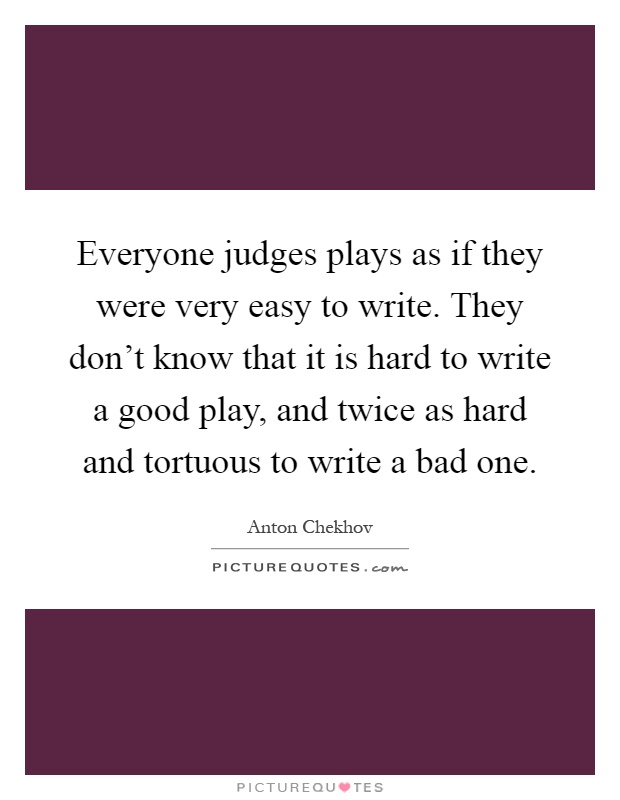 Everyone judges plays as if they were very easy to write. They don't know that it is hard to write a good play, and twice as hard and tortuous to write a bad one Picture Quote #1