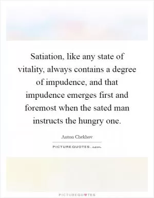 Satiation, like any state of vitality, always contains a degree of impudence, and that impudence emerges first and foremost when the sated man instructs the hungry one Picture Quote #1