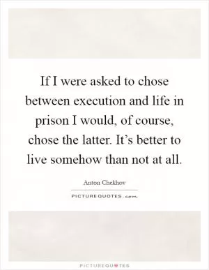 If I were asked to chose between execution and life in prison I would, of course, chose the latter. It’s better to live somehow than not at all Picture Quote #1