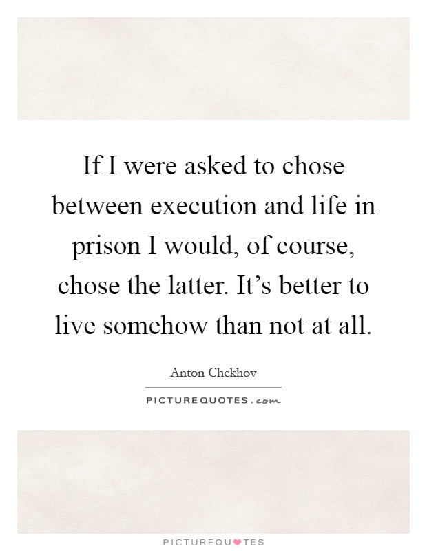 If I were asked to chose between execution and life in prison I would, of course, chose the latter. It's better to live somehow than not at all Picture Quote #1