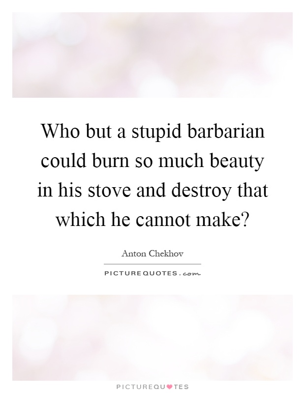 Who but a stupid barbarian could burn so much beauty in his stove and destroy that which he cannot make? Picture Quote #1