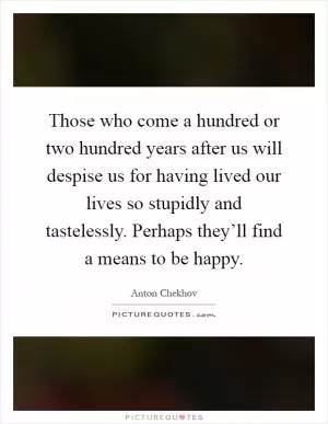 Those who come a hundred or two hundred years after us will despise us for having lived our lives so stupidly and tastelessly. Perhaps they’ll find a means to be happy Picture Quote #1