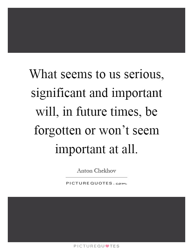 What seems to us serious, significant and important will, in future times, be forgotten or won't seem important at all Picture Quote #1