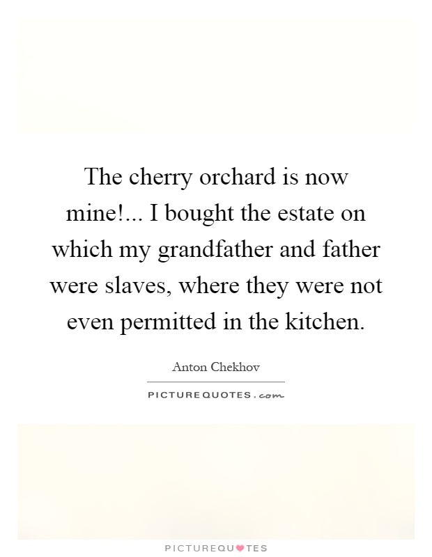 The cherry orchard is now mine!... I bought the estate on which my grandfather and father were slaves, where they were not even permitted in the kitchen Picture Quote #1