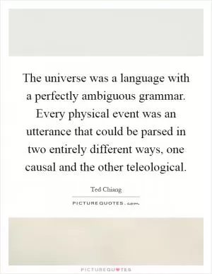 The universe was a language with a perfectly ambiguous grammar. Every physical event was an utterance that could be parsed in two entirely different ways, one causal and the other teleological Picture Quote #1