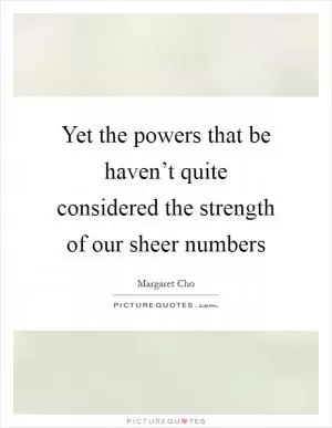Yet the powers that be haven’t quite considered the strength of our sheer numbers Picture Quote #1