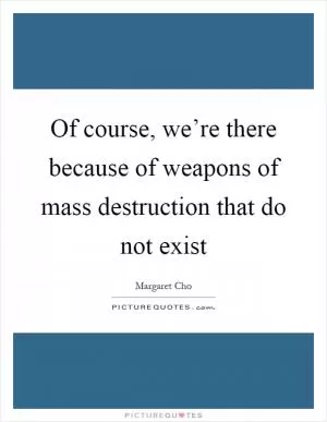 Of course, we’re there because of weapons of mass destruction that do not exist Picture Quote #1