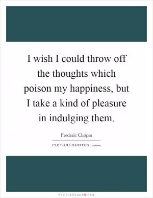 I wish I could throw off the thoughts which poison my happiness, but I take a kind of pleasure in indulging them Picture Quote #1