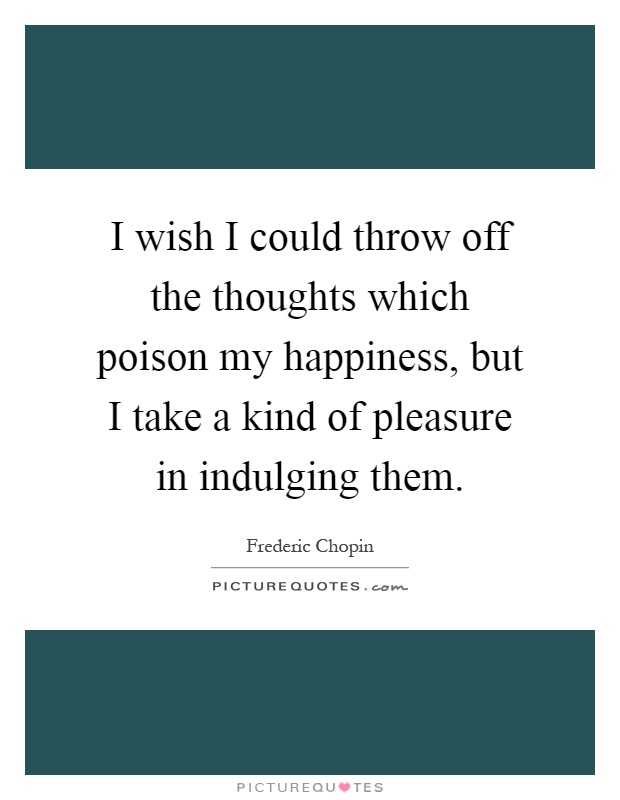 I wish I could throw off the thoughts which poison my happiness, but I take a kind of pleasure in indulging them Picture Quote #1