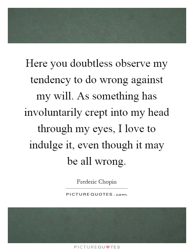 Here you doubtless observe my tendency to do wrong against my will. As something has involuntarily crept into my head through my eyes, I love to indulge it, even though it may be all wrong Picture Quote #1