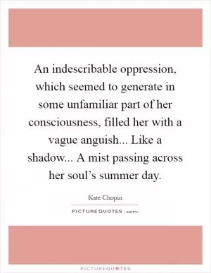 An indescribable oppression, which seemed to generate in some unfamiliar part of her consciousness, filled her with a vague anguish... Like a shadow... A mist passing across her soul’s summer day Picture Quote #1