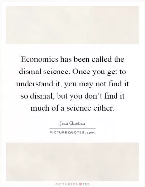 Economics has been called the dismal science. Once you get to understand it, you may not find it so dismal, but you don’t find it much of a science either Picture Quote #1