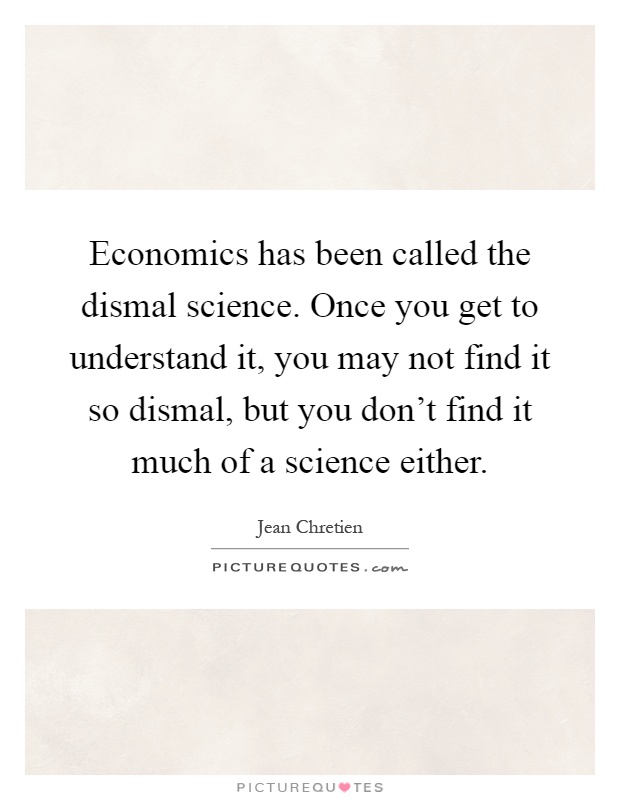 Economics has been called the dismal science. Once you get to understand it, you may not find it so dismal, but you don't find it much of a science either Picture Quote #1