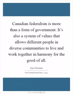 Canadian federalism is more than a form of government. It’s also a system of values that allows different people in diverse communities to live and work together in harmony for the good of all Picture Quote #1