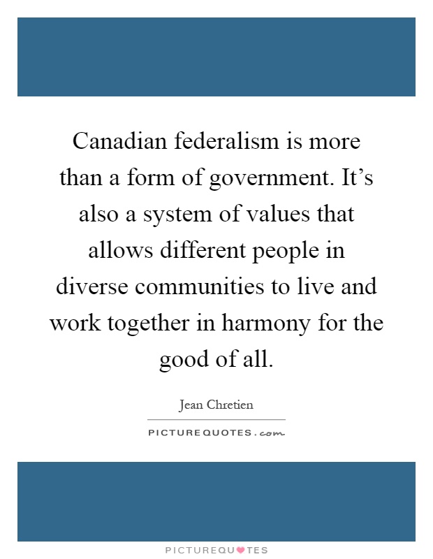 Canadian federalism is more than a form of government. It's also a system of values that allows different people in diverse communities to live and work together in harmony for the good of all Picture Quote #1