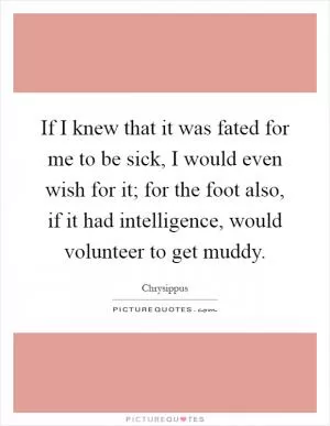 If I knew that it was fated for me to be sick, I would even wish for it; for the foot also, if it had intelligence, would volunteer to get muddy Picture Quote #1