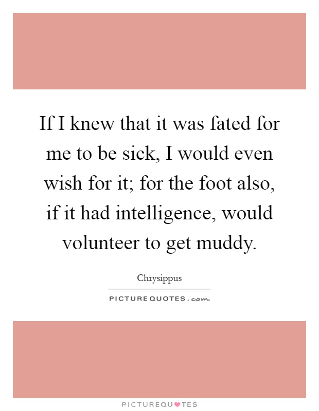 If I knew that it was fated for me to be sick, I would even wish for it; for the foot also, if it had intelligence, would volunteer to get muddy Picture Quote #1