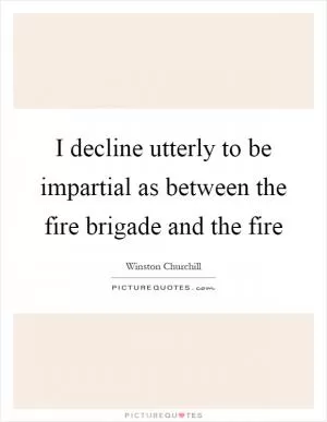 I decline utterly to be impartial as between the fire brigade and the fire Picture Quote #1