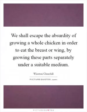 We shall escape the absurdity of growing a whole chicken in order to eat the breast or wing, by growing these parts separately under a suitable medium Picture Quote #1