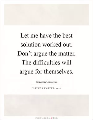 Let me have the best solution worked out. Don’t argue the matter. The difficulties will argue for themselves Picture Quote #1