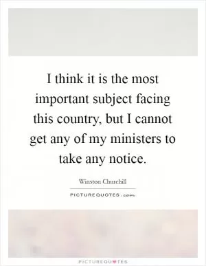I think it is the most important subject facing this country, but I cannot get any of my ministers to take any notice Picture Quote #1