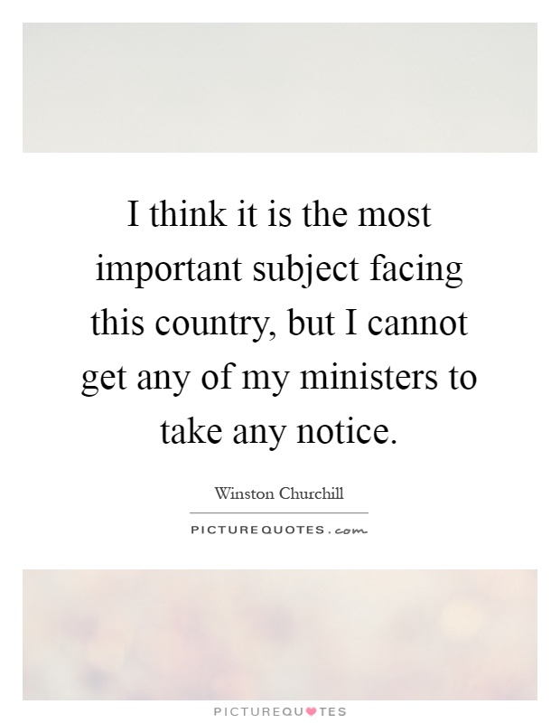 I think it is the most important subject facing this country, but I cannot get any of my ministers to take any notice Picture Quote #1