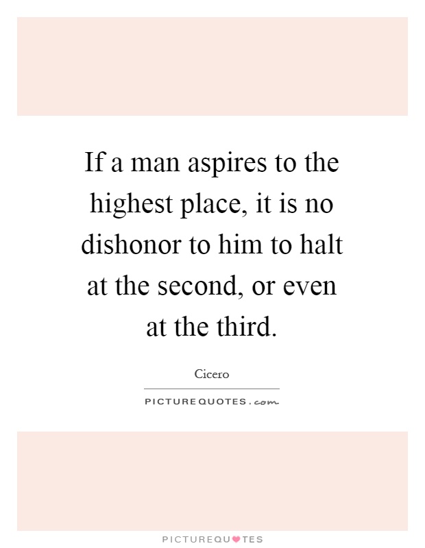 If a man aspires to the highest place, it is no dishonor to him to halt at the second, or even at the third Picture Quote #1