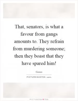 That, senators, is what a favour from gangs amounts to. They refrain from murdering someone; then they boast that they have spared him! Picture Quote #1